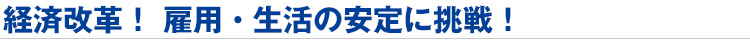 経済改革! 雇用・生活の安定に挑戦!