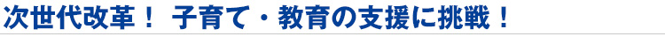 次世代改革! 子育て・教育の支援に挑戦!